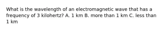 What is the wavelength of an electromagnetic wave that has a frequency of 3 kilohertz? A. 1 km B. <a href='https://www.questionai.com/knowledge/keWHlEPx42-more-than' class='anchor-knowledge'>more than</a> 1 km C. <a href='https://www.questionai.com/knowledge/k7BtlYpAMX-less-than' class='anchor-knowledge'>less than</a> 1 km