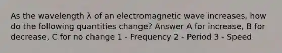 As the wavelength λ of an electromagnetic wave increases, how do the following quantities change? Answer A for increase, B for decrease, C for no change 1 - Frequency 2 - Period 3 - Speed