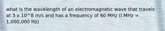 what is the wavelength of an electromagnetic wave that travels at 3 x 10^8 m/s and has a frequency of 60 MHz (I MHz = 1,000,000 Hz)