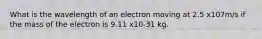 What is the wavelength of an electron moving at 2.5 x107m/s if the mass of the electron is 9.11 x10-31 kg.