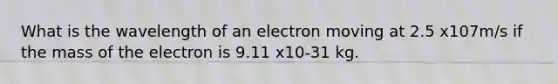 What is the wavelength of an electron moving at 2.5 x107m/s if the mass of the electron is 9.11 x10-31 kg.