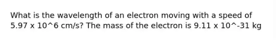 What is the wavelength of an electron moving with a speed of 5.97 x 10^6 cm/s? The mass of the electron is 9.11 x 10^-31 kg