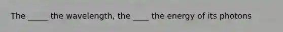 The _____ the wavelength, the ____ the energy of its photons