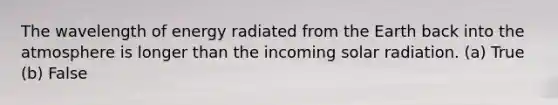 The wavelength of energy radiated from the Earth back into <a href='https://www.questionai.com/knowledge/kasO1LJ9rn-the-atmosphere' class='anchor-knowledge'>the atmosphere</a> is longer than the incoming <a href='https://www.questionai.com/knowledge/kr1ksgm4Kk-solar-radiation' class='anchor-knowledge'>solar radiation</a>. (a) True (b) False