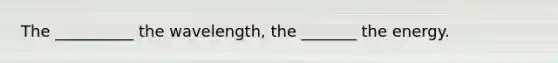 The __________ the wavelength, the _______ the energy.