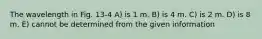 The wavelength in Fig. 13-4 A) is 1 m. B) is 4 m. C) is 2 m. D) is 8 m. E) cannot be determined from the given information