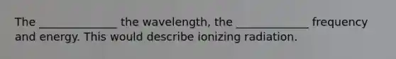 The ______________ the wavelength, the _____________ frequency and energy. This would describe ionizing radiation.