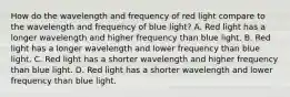 How do the wavelength and frequency of red light compare to the wavelength and frequency of blue light? A. Red light has a longer wavelength and higher frequency than blue light. B. Red light has a longer wavelength and lower frequency than blue light. C. Red light has a shorter wavelength and higher frequency than blue light. D. Red light has a shorter wavelength and lower frequency than blue light.