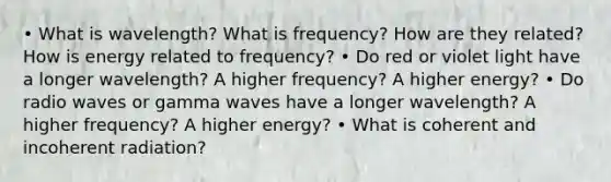 • What is wavelength? What is frequency? How are they related? How is energy related to frequency? • Do red or violet light have a longer wavelength? A higher frequency? A higher energy? • Do radio waves or gamma waves have a longer wavelength? A higher frequency? A higher energy? • What is coherent and incoherent radiation?