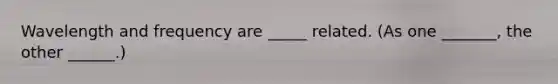 Wavelength and frequency are _____ related. (As one _______, the other ______.)