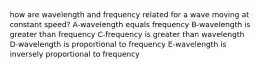 how are wavelength and frequency related for a wave moving at constant speed? A-wavelength equals frequency B-wavelength is greater than frequency C-frequency is greater than wavelength D-wavelength is proportional to frequency E-wavelength is inversely proportional to frequency