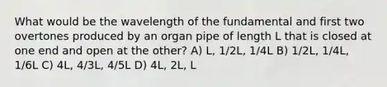 What would be the wavelength of the fundamental and first two overtones produced by an organ pipe of length L that is closed at one end and open at the other? A) L, 1/2L, 1/4L B) 1/2L, 1/4L, 1/6L C) 4L, 4/3L, 4/5L D) 4L, 2L, L