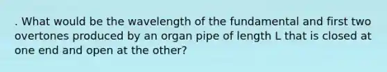 . What would be the wavelength of the fundamental and first two overtones produced by an organ pipe of length L that is closed at one end and open at the other?