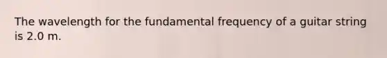 The wavelength for the fundamental frequency of a guitar string is 2.0 m.