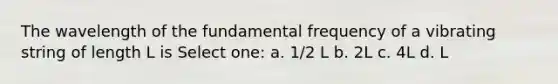 The wavelength of the fundamental frequency of a vibrating string of length L is Select one: a. 1/2 L b. 2L c. 4L d. L