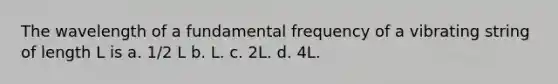 The wavelength of a fundamental frequency of a vibrating string of length L is a. 1/2 L b. L. c. 2L. d. 4L.