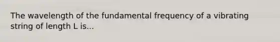 The wavelength of the fundamental frequency of a vibrating string of length L is...