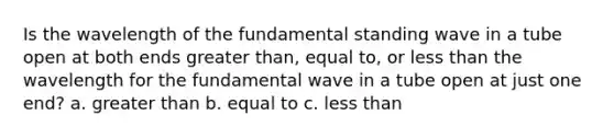 Is the wavelength of the fundamental standing wave in a tube open at both ends greater than, equal to, or less than the wavelength for the fundamental wave in a tube open at just one end? a. greater than b. equal to c. less than