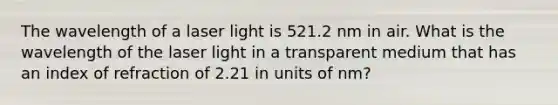 The wavelength of a laser light is 521.2 nm in air. What is the wavelength of the laser light in a transparent medium that has an index of refraction of 2.21 in units of nm?