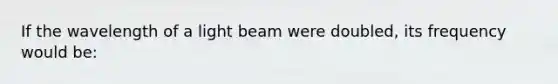 If the wavelength of a light beam were doubled, its frequency would be: