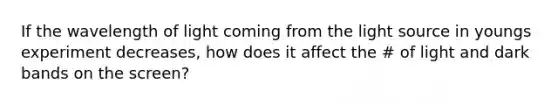 If the wavelength of light coming from the light source in youngs experiment decreases, how does it affect the # of light and dark bands on the screen?