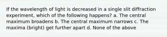 If the wavelength of light is decreased in a single slit diffraction experiment, which of the following happens? a. The central maximum broadens b. The central maximum narrows c. The maxima (bright) get further apart d. None of the above