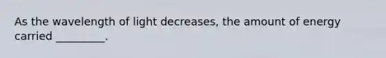 As the wavelength of light decreases, the amount of energy carried _________.