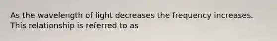 As the wavelength of light decreases the frequency increases. This relationship is referred to as