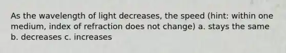 As the wavelength of light decreases, the speed (hint: within one medium, index of refraction does not change) a. stays the same b. decreases c. increases