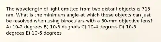 The wavelength of light emitted from two distant objects is 715 nm. What is the minimum angle at which these objects can just be resolved when using binoculars with a 50-mm objective lens? A) 10-2 degrees B) 10-3 degrees C) 10-4 degrees D) 10-5 degrees E) 10-6 degrees