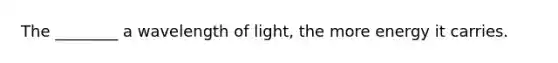 The ________ a wavelength of light, the more energy it carries.