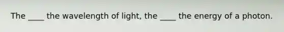 The ____ the wavelength of light, the ____ the energy of a photon.