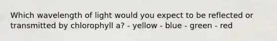 Which wavelength of light would you expect to be reflected or transmitted by chlorophyll a? - yellow - blue - green - red