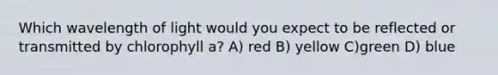 Which wavelength of light would you expect to be reflected or transmitted by chlorophyll a? A) red B) yellow C)green D) blue