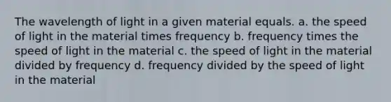 The wavelength of light in a given material equals. a. the speed of light in the material times frequency b. frequency times the speed of light in the material c. the speed of light in the material divided by frequency d. frequency divided by the speed of light in the material