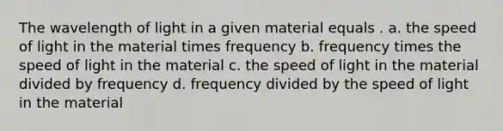 The wavelength of light in a given material equals . a. the speed of light in the material times frequency b. frequency times the speed of light in the material c. the speed of light in the material divided by frequency d. frequency divided by the speed of light in the material