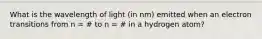 What is the wavelength of light (in nm) emitted when an electron transitions from n = # to n = # in a hydrogen atom?