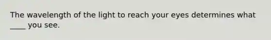 The wavelength of the light to reach your eyes determines what ____ you see.