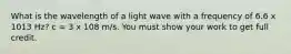 What is the wavelength of a light wave with a frequency of 6.6 x 1013 Hz? c = 3 x 108 m/s. You must show your work to get full credit.