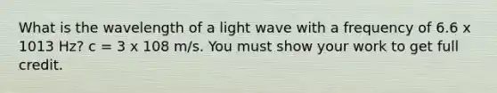 What is the wavelength of a light wave with a frequency of 6.6 x 1013 Hz? c = 3 x 108 m/s. You must show your work to get full credit.