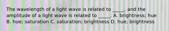 The wavelength of a light wave is related to _____, and the amplitude of a light wave is related to _____. A. brightness; hue B. hue; saturation C. saturation; brightness D. hue; brightness