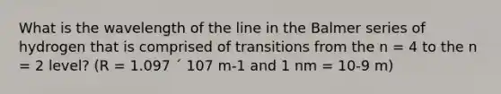 What is the wavelength of the line in the Balmer series of hydrogen that is comprised of transitions from the n = 4 to the n = 2 level? (R = 1.097 ´ 107 m-1 and 1 nm = 10-9 m)