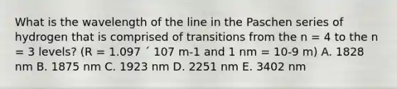 What is the wavelength of the line in the Paschen series of hydrogen that is comprised of transitions from the n = 4 to the n = 3 levels? (R = 1.097 ´ 107 m-1 and 1 nm = 10-9 m) A. 1828 nm B. 1875 nm C. 1923 nm D. 2251 nm E. 3402 nm