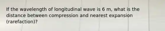 If the wavelength of longitudinal wave is 6 m, what is the distance between compression and nearest expansion (rarefaction)?