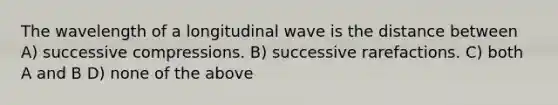 The wavelength of a longitudinal wave is the distance between A) successive compressions. B) successive rarefactions. C) both A and B D) none of the above