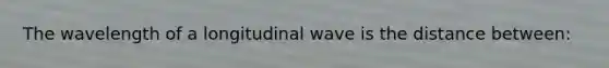 The wavelength of a longitudinal wave is the distance between: