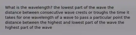 What is the wavelength? the lowest part of the wave the distance between consecutive wave crests or troughs the time it takes for one wavelength of a wave to pass a particular point the distance between the highest and lowest part of the wave the highest part of the wave