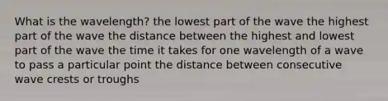 What is the wavelength? the lowest part of the wave the highest part of the wave the distance between the highest and lowest part of the wave the time it takes for one wavelength of a wave to pass a particular point the distance between consecutive wave crests or troughs