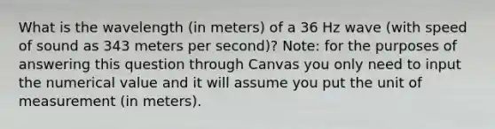 What is the wavelength (in meters) of a 36 Hz wave (with speed of sound as 343 meters per second)? Note: for the purposes of answering this question through Canvas you only need to input the numerical value and it will assume you put the unit of measurement (in meters).