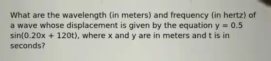 What are the wavelength (in meters) and frequency (in hertz) of a wave whose displacement is given by the equation y = 0.5 sin(0.20x + 120t), where x and y are in meters and t is in seconds?